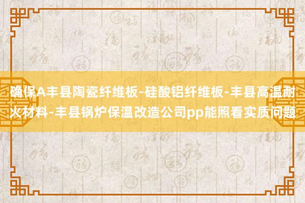 确保A丰县陶瓷纤维板-硅酸铝纤维板-丰县高温耐火材料-丰县锅炉保温改造公司pp能照看实质问题